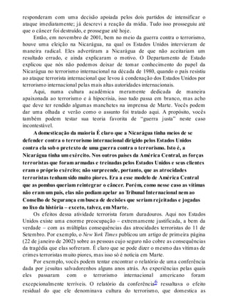 responderam com uma decisão apoiada pelos dois partidos de intensificar o
ataque imediatamente; já descrevi a reação da mídia. Tudo isso prosseguiu até
que o câncer foi destruído, e prossegue até hoje.
Então, em novembro de 2001, bem no meio da guerra contra o terrorismo,
houve uma eleição na Nicarágua, na qual os Estados Unidos intervieram de
maneira radical. Eles advertiram a Nicarágua de que não aceitariam um
resultado errado, e ainda explicaram o motivo. O Departamento de Estado
explicou que nós não podemos deixar de tomar conhecimento do papel da
Nicarágua no terrorismo internacional na década de 1980, quando o país resistiu
ao ataque terrorista internacional que levou à condenação dos Estados Unidos por
terrorismo internacional pelas mais altas autoridades internacionais.
Aqui, numa cultura acadêmica meramente dedicada de maneira
apaixonada ao terrorismo e à hipocrisia, isso tudo passa em branco, mas acho
que deve ter rendido algumas manchetes na imprensa de Marte. Vocês podem
dar uma olhada e verão como o assunto foi tratado aqui. A propósito, vocês
também podem testar sua teoria favorita de “guerra justa” neste caso
incontestável.
A domesticação da maioria É claro que a Nicarágua tinha meios de se
defender contra o terrorismo internacional dirigido pelos Estados Unidos
contra ela sob o pretexto de uma guerra contra o terrorismo. Isto é, a
Nicarágua tinha um exército. Nos outros países da América Central, as forças
terroristas que foram armadas e treinadas pelos Estados Unidos e seus clientes
eram o próprio exército; não surpreende, portanto, que as atrocidades
terroristas tenham sido muito piores. Era a esse modelo de América Central
que as pombas queriam reintegrar o câncer. Porém, como nesse caso as vítimas
não eram um país, elas não podiam apelar ao Tribunal Internacional nem ao
Conselho de Segurança em busca de decisões que seriam rejeitadas e jogadas
no lixo da história – exceto, talvez, em Marte.
Os efeitos dessa atividade terrorista foram duradouros. Aqui nos Estados
Unidos existe uma enorme preocupação – extremamente justificada, a bem da
verdade – com as múltiplas consequências das atrocidades terroristas do 11 de
Setembro. Por exemplo, o New York Times publicou um artigo de primeira página
(22 de janeiro de 2002) sobre as pessoas cujo seguro não cobre as consequências
da tragédia que elas sofreram. É claro que se pode dizer o mesmo das vítimas de
crimes terroristas muito piores, mas isso só é notícia em Marte.
Por exemplo, vocês podem tentar encontrar o relatório de uma conferência
dada por jesuítas salvadorenhos alguns anos atrás. As experiências pelas quais
eles passaram com o terrorismo internacional americano foram
excepcionalmente terríveis. O relatório da conferência6 ressaltava o efeito
residual do que ele denominava cultura do terrorismo, que domestica as
 
