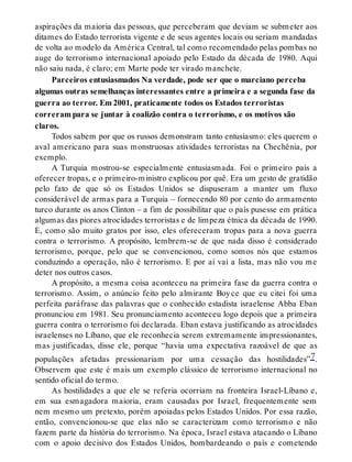 aspirações da maioria das pessoas, que perceberam que deviam se submeter aos
ditames do Estado terrorista vigente e de seus agentes locais ou seriam mandadas
de volta ao modelo da América Central, tal como recomendado pelas pombas no
auge do terrorismo internacional apoiado pelo Estado da década de 1980. Aqui
não saiu nada, é claro; em Marte pode ter virado manchete.
Parceiros entusiasmados Na verdade, pode ser que o marciano perceba
algumas outras semelhanças interessantes entre a primeira e a segunda fase da
guerra ao terror. Em 2001, praticamente todos os Estados terroristas
correram para se juntar à coalizão contra o terrorismo, e os motivos são
claros.
Todos sabem por que os russos demonstram tanto entusiasmo: eles querem o
aval americano para suas monstruosas atividades terroristas na Chechênia, por
exemplo.
A Turquia mostrou-se especialmente entusiasmada. Foi o primeiro país a
oferecer tropas, e o primeiro-ministro explicou por quê. Era um gesto de gratidão
pelo fato de que só os Estados Unidos se dispuseram a manter um fluxo
considerável de armas para a Turquia – fornecendo 80 por cento do armamento
turco durante os anos Clinton – a fim de possibilitar que o país pusesse em prática
algumas das piores atrocidades terroristas e de limpeza étnica da década de 1990.
E, como são muito gratos por isso, eles ofereceram tropas para a nova guerra
contra o terrorismo. A propósito, lembrem-se de que nada disso é considerado
terrorismo, porque, pelo que se convencionou, como somos nós que estamos
conduzindo a operação, não é terrorismo. E por aí vai a lista, mas não vou me
deter nos outros casos.
A propósito, a mesma coisa aconteceu na primeira fase da guerra contra o
terrorismo. Assim, o anúncio feito pelo almirante Boyce que eu citei foi uma
perfeita paráfrase das palavras que o conhecido estadista israelense Abba Eban
pronunciou em 1981. Seu pronunciamento aconteceu logo depois que a primeira
guerra contra o terrorismo foi declarada. Eban estava justificando as atrocidades
israelenses no Líbano, que ele reconhecia serem extremamente impressionantes,
mas justificadas, disse ele, porque “havia uma expectativa razoável de que as
populações afetadas pressionariam por uma cessação das hostilidades”7.
Observem que este é mais um exemplo clássico de terrorismo internacional no
sentido oficial do termo.
As hostilidades a que ele se referia ocorriam na fronteira Israel-Líbano e,
em sua esmagadora maioria, eram causadas por Israel, frequentemente sem
nem mesmo um pretexto, porém apoiadas pelos Estados Unidos. Por essa razão,
então, convencionou-se que elas não se caracterizam como terrorismo e não
fazem parte da história do terrorismo. Na época, Israel estava atacando o Líbano
com o apoio decisivo dos Estados Unidos, bombardeando o país e cometendo
 