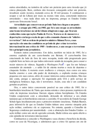 outras atrocidades, na tentativa de achar um pretexto para uma invasão que já
estava planejada. Bem, embora não tivessem conseguido achar um pretexto,
invadiram assim mesmo, matando cerca de 18 mil pessoas. E continuaram a
ocupar o sul do Líbano por mais ou menos vinte anos, cometendo inúmeras
atrocidades – mas nada disso saiu na imprensa, porque os Estados Unidos
apoiavam firmemente Israel.
Atrocidades que concorrem ao prêmio Tudo isso chegou a um ponto
máximo – o ataque pós-1982, em 1985, que foi o ano em que as atrocidades
americano-israelenses no sul do Líbano atingiram o auge, que ficaram
conhecidas como operações Punho de Ferro. Tratava-se de massacres e
deportações em larga escala do que o alto-comando chamava de “aldeões
terroristas”. Sob as ordens do primeiro-ministro Shimon Peres, essas
operações são uma das candidatas ao prêmio de pior crime terrorista
internacional do ano crítico de 1985 – lembrem-se, o ano em que o terrorismo
foi o principal tema jornalístico.
Existem outros concorrentes. Um deles, também no início de 1985, foi a
enorme explosão de um carro-bomba em Beirute. O carro-bomba fora
estacionado do lado de fora de uma mesquita, tendo sido programado para
explodir bem na hora em que todos estivessem saindo da mesquita, para causar o
maior número de vítimas. Segundo o Washington Post8 – que fez um balanço
assustador do atentado –, o saldo foi de oitenta mortos e mais de duzentos e
cinquenta feridos. A maioria eram mulheres e crianças, mas como era uma
bomba enorme e com alto poder de destruição, a explosão matou crianças
pequenas em suas camas, além de causar inúmeras outras atrocidades. Mas isso
não conta, porque a operação foi organizada pela CIA e pelo serviço de
inteligência britânico; logo, não é terrorismo. Assim, esse não é um candidato
genuíno ao prêmio.
Ora, o outro único concorrente possível no ano crítico de 1985, foi o
bombardeio israelense de Túnis, que matou setenta e cinco pessoas; repórteres de
valor da imprensa israelense fizeram alguns relatos horripilantes. Os Estados
Unidos cooperaram com a atrocidade, deixando de informar a seu aliado
tunisiano que os bombardeios estavam a caminho. O secretário de Estado George
Schulz ligou imediatamente para o primeiro-ministro israelense, Yitzhak Shamir,
para informá-lo de que os Estados Unidos tinham uma enorme simpatia pela
ação militar, conforme ele se expressou. No entanto, quando o Conselho de
Segurança condenou por unanimidade – com a abstenção dos Estados Unidos – a
ação militar como um ato de agressão armada, Shultz retirou seu apoio aberto a
este episódio de terrorismo internacional.
Continuemos a conceder a Washington e seus clientes o benefício da dúvida,
como no caso da Nicarágua, e admitamos que o crime foi apenas um ato de
 