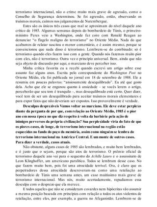 terrorismo internacional, não o crime muito mais grave de agressão, como o
Conselho de Segurança determinou. Se foi agressão, então, observando os
truísmos morais, caímos nos julgamentos de Nurembergue.
Estes são os únicos três casos que mal se aproximam do nível daquele ano
crítico de 1985. Algumas semanas depois do bombardeio de Túnis, o primeiro-
ministro Peres veio a Washington, onde fez coro com Ronald Reagan ao
denunciar “o flagelo maligno do terrorismo” no Oriente Médio. Nada do que
acabamos de relatar suscitou o menor comentário, e é assim mesmo, porque se
convencionou que nada disso é terrorismo. Lembrem-se do combinado: só é
terrorismo quando eles fazem isso com a gente. Quando nós fazemos muito pior
com eles, não é terrorismo. Outra vez o princípio universal. Bem, ainda que não
seja objeto de discussão por aqui, o marciano deve perceber isso.
Minha crítica favorita eu a recebi quando escrevi um artigo sobre esse
assunto faz alguns anos. Escrita pelo correspondente do Washington Post no
Oriente Médio, ela foi publicada no jornal em 18 de setembro de 1988. Ele a
resumiu em poucas palavras: “ansiosamente desequilibrado”. Eu até que gosto
dela. Acho que ele se enganou quanto à ansiedade – se vocês lerem o artigo,
perceberão que seu tom é tranquilo –, mas desequilibrado está certo. Quer dizer,
você tem de ser um desequilibrado para aceitar truísmos morais elementares e
para expor fatos que não deveriam ser expostos. Isso provavelmente é verdade.
Desculpas desprezíveis Vamos voltar ao marciano. Ele deve estar perplexo
diante da pergunta de por que, com relação ao Oriente Médio, 1985 é o pior
ano em nossa época no que diz respeito à volta da barbárie pela ação de
inimigos perversos da própria civilização? Sua perplexidade viria do fato de que
os piores casos, de longe, de terrorismo internacional na região estão
esquecidos no fundo do poço da memória, assim como ninguém se lembra do
terrorismo internacional na América Central. E um monte de outros casos.
Para dizer a verdade, casos atuais.
Não obstante, alguns casos de 1985 são lembrados, e muito bem lembrados,
e é justo que o sejam, porque são atos de terrorismo. O prêmio oficial de
terrorismo daquele ano vai para o sequestro do Achille Lauro e o assassinato de
Leon Klinghoffer, um americano paralítico. Todos se lembram desse caso. No
que fazem muito bem, pois foi uma atrocidade terrível. Ora, é claro que os
perpetradores dessa atrocidade descreveram-na como uma retaliação ao
bombardeio de Túnis uma semana antes, um caso muitíssimo mais grave de
terrorismo internacional. Mas nós, muito acertadamente, repudiamos essa
desculpa com o desprezo que ela merece.
E todos aqueles que não se consideram covardes nem hipócritas vão assumir
a mesma posição baseada em princípios com relação a todos os atos violentos de
retaliação, entre eles, por exemplo, a guerra no Afeganistão. Lembrem-se de
 