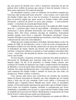 que essa guerra foi iniciada com a clara e inequívoca expectativa de que ela
poderia salvar milhões de pessoas que estavam à beira da inanição. Como eu
disse, nunca saberemos. Por razões de princípio.
Ou atrocidades menores, como as retaliações nos territórios ocupados por
Israel que estão acontecendo neste momento – como sempre, com o apoio total
dos Estados Unidos; logo, não se trata de terrorismo. O marciano certamente
poria na primeira página que agora mesmo os Estados Unidos estão usando
novamente o pretexto da guerra ao terror para proteger – e provavelmente
ampliar – o terrorismo de seu principal Estado cliente.
A última fase dessa operação começou no dia 1º de outubro de 2000. A partir
desse dia – o primeiro após o início da atual intifada –, helicópteros israelenses
começaram a atacar palestinos desarmados com mísseis, matando e ferindo
dezenas deles. Não houve nenhuma desculpa de autodefesa. [Comentário
paralelo: quando vocês lerem a expressão “helicópteros israelenses” devem
entender helicópteros americanos pilotados por israelenses, fornecidos com pleno
conhecimento de como eles serão utilizados.]
Clinton deu uma resposta imediata à atrocidade. Dois dias depois, no dia 3 de
outubro de 2000, ele providenciou o envio a Israel do maior carregamento de
helicópteros militares em uma década, juntamente com peças de reposição para
os helicópteros de ataque Apache que haviam sido enviados em meados de
setembro. A imprensa colaborou recusando-se a fazer qualquer comentário sobre
o caso – vejam bem, não deixando de noticiar, mas recusando-se a fazê-lo; ela
estava a par de tudo.
No mês passado, a imprensa marciana certamente teria dado manchetes à
intervenção de Washington para aumentar ainda mais a escalada de terror
naquela região. No dia 14 de dezembro, os Estados Unidos vetaram uma
resolução do Conselho de Segurança que exigia a implementação das propostas
de Mitchell e o envio de observadores internacionais para monitorar a redução da
violência. Ela seguiu imediatamente para a Assembleia Geral, onde recebeu os
votos contrários dos Estados Unidos e também de Israel; por essa razão, ela
desapareceu. Podem verificar a cobertura.
Uma semana antes houve uma conferência em Genebra dos membros
ilustres da Quarta Convenção de Genebra, que estão obrigados por um tratado
solene a fazer que ela seja cumprida. Como vocês sabem, a Convenção foi
instituída após a Segunda Guerra Mundial para tornar crime as atrocidades
nazistas. A Convenção proíbe rigorosamente quase tudo o que os Estados Unidos e
Israel fazem nos territórios ocupados, incluindo os assentamentos que foram
implantados e expandidos com recursos e o apoio total dos Estados Unidos, tendo
se ampliado sob os governos de Clinton e Barak durante as negociações de Camp
David. Israel é o único país que rejeita essa interpretação.
Quando o assunto chegou ao Conselho de Segurança em outubro de 2000, os
 