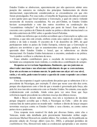 Estados Unidos se abstiveram, aparentemente por não quererem adotar uma
posição tão ostensiva na violação dos princípios fundamentais do direito
internacional, especialmente considerando-se as circunstâncias em que eles
foram promulgados. Por essa razão, o Conselho de Segurança decidiu por catorze
a zero apelar para que Israel apoiasse a Convenção, a qual ele estava violando
novamente de maneira escandalosa. Na era pré-Clinton, os Estados Unidos
haviam acompanhado o voto dos outros membros na condenação das
“escandalosas violações” da Convenção por parte de Israel. Essa atitude é
coerente com a prática de Clinton de anular na prática o direito internacional e as
decisões anteriores da ONU sobre a questão Israel-Palestina.
A mídia nos informa que os árabes acreditam que a Convenção se aplica aos
territórios, o que não está errado, embora exista uma espécie de omissão – dos
árabes e de todo o mundo. O encontro de 5 de dezembro de 2001, do qual
participaram todos os países da União Europeia, reiterou que a Convenção se
aplicava aos territórios e que os assentamentos eram ilegais; apelou a Israel,
querendo dizer Estados Unidos e Israel, que se submetesse ao direito
internacional. Os Estados Unidos boicotaram o encontro, anulando-o na prática.
Vocês podem verificar a cobertura de novo.
Essas atitudes contribuíram para a escalada do terrorismo na região,
incluindo seu componente mais violento, e a mídia deu a contribuição de sempre.
Respostas ao terrorismo Suponhamos, finalmente, que nos juntemos ao
observador marciano e nos afastemos radicalmente do que se convencionou.
Q ue nós aceitemos os truísmos morais. Se pudermos nos alçar até esse nível,
então, e só então, poderemos levantar a questão de como responder aos crimes
terroristas.
Uma das respostas é seguir o precedente dos países que se submetem à lei: o
precedente da Nicarágua, por exemplo. É claro que nesse caso não deu certo,
porque eles depararam com o fato de que o mundo é governado pela força, não
pela lei; mas isso não aconteceria com os Estados Unidos. No entanto, essa opção
evidentemente está excluída. Ainda estou para ver uma frase que faça
referência àquele precedente na cobertura maciça dos últimos meses.
Bush e Boyce deram outra resposta, mas nós a rejeitamos de imediato
porque ninguém acredita que o Haiti, a Nicarágua ou Cuba – além de uma
extensa lista de outros países no mundo todo – tenham o direito de lançar ataques
terroristas maciços contra os Estados Unidos e seus clientes, ou contra outros
países ricos e poderosos.
Uma resposta mais razoável foi dada por diversas fontes, entre elas o
Vaticano, tendo sido detalhada pelo preeminente historiador militar anglo-
americano Michael Howard em outubro último. Na verdade, ela foi publicada na
presente edição de Foreign Affairs (jan.-fev. 2002), o principal periódico do
establishment. Ora, Howard tem todas as credenciais apropriadas e um enorme
 