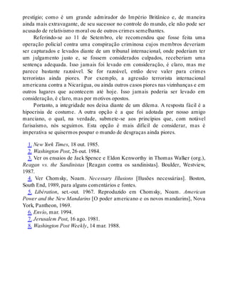 prestígio; como é um grande admirador do Império Britânico e, de maneira
ainda mais extravagante, de seu sucessor no controle do mundo, ele não pode ser
acusado de relativismo moral ou de outros crimes semelhantes.
Referindo-se ao 11 de Setembro, ele recomendou que fosse feita uma
operação policial contra uma conspiração criminosa cujos membros deveriam
ser capturados e levados diante de um tribunal internacional, onde poderiam ter
um julgamento justo e, se fossem considerados culpados, receberiam uma
sentença adequada. Isso jamais foi levado em consideração, é claro, mas me
parece bastante razoável. Se for razoável, então deve valer para crimes
terroristas ainda piores. Por exemplo, a agressão terrorista internacional
americana contra a Nicarágua, ou ainda outros casos piores nas vizinhanças e em
outros lugares que acontecem até hoje. Isso jamais poderia ser levado em
consideração, é claro, mas por motivos opostos.
Portanto, a integridade nos deixa diante de um dilema. A resposta fácil é a
hipocrisia de costume. A outra opção é a que foi adotada por nosso amigo
marciano, o qual, na verdade, submete-se aos princípios que, com notável
farisaísmo, nós seguimos. Esta opção é mais difícil de considerar, mas é
imperativa se quisermos poupar o mundo de desgraças ainda piores.
1. New York Times, 18 out. 1985.
2. Washington Post, 26 out. 1984.
3. Ver os ensaios de Jack Spence e Eldon Kenworthy in Thomas Walker (org.),
Reagan vs. the Sandinistas [Reagan contra os sandinistas]. Boulder, Westview,
1987.
4. Ver Chomsky, Noam. Necessary Illusions [Ilusões necessárias]. Boston,
South End, 1989, para alguns comentários e fontes.
5. Libération, set.-out. 1967. Reproduzido em Chomsky, Noam. American
Power and the New Mandarins [O poder americano e os novos mandarins], Nova
York, Pantheon, 1969.
6. Envío, mar. 1994.
7. Jerusalem Post, 16 ago. 1981.
8. Washington Post Weekly, 14 mar. 1988.
 