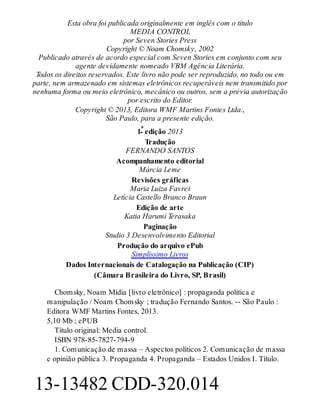 Esta obra foi publicada originalmente em inglês com o título
MEDIA CONTROL
por Seven Stories Press
Copyright © Noam Chomsky, 2002
Publicado através de acordo especial com Seven Stories em conjunto com seu
agente devidamente nomeado VBM Agência Literária.
Todos os direitos reservados. Este livro não pode ser reproduzido, no todo ou em
parte, nem armazenado em sistemas eletrônicos recuperáveis nem transmitido por
nenhuma forma ou meio eletrônico, mecânico ou outros, sem a prévia autorização
por escrito do Editor.
Copyright © 2013, Editora WMF Martins Fontes Ltda.,
São Paulo, para a presente edição.
1ª edição 2013
Tradução
FERNANDO SANTOS
Acompanhamento editorial
Márcia Leme
Revisões gráficas
Maria Luiza Favret
Letícia Castello Branco Braun
Edição de arte
Katia Harumi Terasaka
Paginação
Studio 3 Desenvolvimento Editorial
Produção do arquivo ePub
Simplíssimo Livros
Dados Internacionais de Catalogação na Publicação (CIP)
(Câmara Brasileira do Livro, SP, Brasil)
Chomsky, Noam Mídia [livro eletrônico] : propaganda política e
manipulação / Noam Chomsky ; tradução Fernando Santos. -- São Paulo :
Editora WMF Martins Fontes, 2013.
5,10 Mb ; ePUB
Título original: Media control.
ISBN 978-85-7827-794-9
1. Comunicação de massa – Aspectos políticos 2. Comunicação de massa
e opinião pública 3. Propaganda 4. Propaganda – Estados Unidos I. Título.
13-13482 CDD-320.014
 