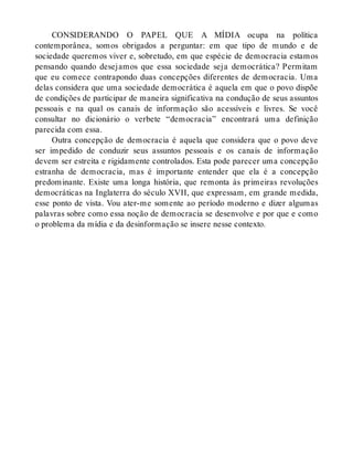 CONSIDERANDO O PAPEL QUE A MÍDIA ocupa na política
contemporânea, somos obrigados a perguntar: em que tipo de mundo e de
sociedade queremos viver e, sobretudo, em que espécie de democracia estamos
pensando quando desejamos que essa sociedade seja democrática? Permitam
que eu comece contrapondo duas concepções diferentes de democracia. Uma
delas considera que uma sociedade democrática é aquela em que o povo dispõe
de condições de participar de maneira significativa na condução de seus assuntos
pessoais e na qual os canais de informação são acessíveis e livres. Se você
consultar no dicionário o verbete “democracia” encontrará uma definição
parecida com essa.
Outra concepção de democracia é aquela que considera que o povo deve
ser impedido de conduzir seus assuntos pessoais e os canais de informação
devem ser estreita e rigidamente controlados. Esta pode parecer uma concepção
estranha de democracia, mas é importante entender que ela é a concepção
predominante. Existe uma longa história, que remonta às primeiras revoluções
democráticas na Inglaterra do século XVII, que expressam, em grande medida,
esse ponto de vista. Vou ater-me somente ao período moderno e dizer algumas
palavras sobre como essa noção de democracia se desenvolve e por que e como
o problema da mídia e da desinformação se insere nesse contexto.
 