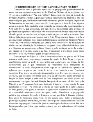 OS PRIMÓRDIOS DA HISTÓRIA DA PROPAGANDA POLÍTICA
Comecemos com a primeira operação de propaganda governamental de
nossa era, que aconteceu no governo de Woodrow Wilson, eleito presidente em
1916 com a plataforma “Paz sem Vitória”. Isso aconteceu bem na metade da
Primeira Guerra Mundial. A população estava extremamente pacifista e não via
motivo algum que justificasse o envolvimento numa guerra europeia. O governo
Wilson estava, na verdade, comprometido com a guerra e tinha de fazer alguma
coisa a respeito. Foi constituída uma comissão de propaganda governamental, a
Comissão Creel, que conseguiu, em seis meses, transformar uma população
pacifista numa população histérica e belicosa que queria destruir tudo o que fosse
alemão, partir os alemães em pedaços, entrar na guerra e salvar o mundo. Esse
foi um feito importante, que levou a outro feito. Nessa mesma época, e após a
guerra, foram utilizadas essas mesmas técnicas para insuflar um histérico Pânico
Vermelho, como ficou conhecido, que obteve êxito considerável na destruição de
sindicatos e na eliminação de problemas perigosos como a liberdade de imprensa
e a liberdade de pensamento político. Houve grande apoio por parte da mídia e
dos líderes empresariais, os quais, de fato, organizaram e investiram muito nessa
iniciativa. E ela foi, de modo geral, um grande sucesso.
Entre os que participaram ativa e entusiasticamente na guerra de Wilson
estavam intelectuais progressistas, pessoas do círculo de John Dewey e que se
orgulhavam, como se pode ler nos textos que escreveram na época, de ter
demonstrado que o que chamavam de “membros mais inteligentes da
comunidade”, a saber, eles próprios, eram capazes de conduzir uma população
relutante para a guerra por meio do terror e da indução a um fanatismo
xenófobo. Eles lançaram mão dos instrumentos mais diversos. Inventaram, por
exemplo, que os hunos cometiam uma série de atrocidades, como arrancar os
braços de bebês belgas, e toda sorte de fatos horripilantes que ainda podem ser
encontrados em alguns livros de história. Boa parte desse material foi criada pelo
Ministério da Propaganda britânico, dedicado à época – como consta de suas
resoluções secretas – “a controlar a opinião da maior parte do mundo”. Acima
de tudo, porém, eles queriam controlar a opinião dos membros mais inteligentes
da comunidade norte-americana, os quais, então, difundiriam a propaganda
política que estavam forjando e levariam o país pacifista à histeria belicista.
Funcionou. E funcionou muito bem. E nos deixou uma lição: a propaganda
política patrocinada pelo Estado, quando apoiada pelas classes instruídas e quando
não existe espaço para contestá-la, pode ter consequências importantes. Foi uma
lição aprendida por Hitler e por muitos outros e que tem sido adotada até os dias
de hoje.
 