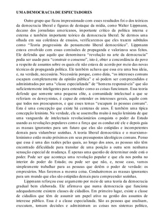 UMA DEMOCRACIA DE ESPECTADORES
Outro grupo que ficou impressionado com esses resultados foi o dos teóricos
da democracia liberal e figuras de destaque da mídia, como Walter Lippmann,
decano dos jornalistas americanos, importante crítico da política interna e
externa e também importante teórico da democracia liberal. Se dermos uma
olhada em sua coletânea de ensaios, verificaremos que eles trazem subtítulos
como “Teoria progressista do pensamento liberal democrático”. Lippmann
estava envolvido com essas comissões de propaganda e valorizava seus feitos.
Ele defendia que aquilo que denominava “revolução na arte da democracia”
podia ser usado para “construir o consenso”, isto é, obter a concordância do povo
a respeito de assuntos sobre os quais ele não estava de acordo por meio das novas
técnicas de propaganda política. Ele também achava que essa era uma boa ideia,
e, na verdade, necessária. Necessária porque, como dizia, “os interesses comuns
escapam completamente da opinião pública” e só podem ser compreendidos e
administrados por uma “classe especializada” de “homens responsáveis” que são
suficientemente inteligentes para entender como as coisas funcionam. Essa teoria
defende que somente uma pequena elite, a comunidade intelectual a que se
referiam os deweynistas, é capaz de entender os interesses gerais, aquilo com
que todos nos preocupamos, e que esses temas “escapam às pessoas comuns”.
Esta é uma concepção que existe há centenas de anos. É também uma típica
concepção leninista. Na verdade, ela se assemelha muito à noção leninista de que
uma vanguarda de intelectuais revolucionários conquista o poder do Estado
usando as revoluções populares como a força que os conduz até ele e depois guia
as massas ignorantes para um futuro que elas são estúpidas e incompetentes
demais para vislumbrar sozinhas. A teoria liberal democrática e o marxismo-
leninismo estão muito próximos em seus pressupostos ideológicos comuns. Penso
que essa é uma das razões pelas quais, ao longo dos anos, as pessoas não têm
encontrado dificuldade para transitar de uma posição a outra sem nenhuma
sensação especial de mudança. É apenas uma questão de determinar onde está o
poder. Pode ser que aconteça uma revolução popular e que ela nos ponha no
interior do poder do Estado; ou pode ser que não, e, nesse caso, vamos
simplesmente trabalhar para as pessoas que detêm o poder de verdade: os
empresários. Mas faremos a mesma coisa. Conduziremos as massas ignorantes
para um mundo que elas são estúpidas demais para compreender sozinhas.
Lippmann reforçou esse argumento por meio de uma teoria da democracia
gradual bem elaborada. Ele afirmava que numa democracia que funciona
adequadamente existem classes de cidadãos. Em primeiro lugar, existe a classe
de cidadãos que têm de assumir um papel ativo na gestão dos assuntos de
interesse público. Essa é a classe especializada. São as pessoas que analisam,
executam, tomam decisões e administram as coisas nos sistemas político,
 
