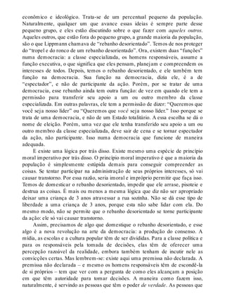 econômico e ideológico. Trata-se de um percentual pequeno da população.
Naturalmente, qualquer um que avance essas ideias é sempre parte desse
pequeno grupo, e eles estão discutindo sobre o que fazer com aqueles outros.
Aqueles outros, que estão fora do pequeno grupo, a grande maioria da população,
são o que Lippmann chamava de “rebanho desorientado”. Temos de nos proteger
do “tropel e do ronco de um rebanho desorientado”. Ora, existem duas “funções”
numa democracia: a classe especializada, os homens responsáveis, assume a
função executiva, o que significa que eles pensam, planejam e compreendem os
interesses de todos. Depois, temos o rebanho desorientado, e ele também tem
função na democracia. Sua função na democracia, dizia ele, é a de
“espectador”, e não de participante da ação. Porém, por se tratar de uma
democracia, esse rebanho ainda tem outra função: de vez em quando ele tem a
permissão para transferir seu apoio a um ou outro membro da classe
especializada. Em outras palavras, ele tem a permissão de dizer: “Queremos que
você seja nosso líder” ou “Queremos que você seja nosso líder.” Isso porque se
trata de uma democracia, e não de um Estado totalitário. A essa escolha se dá o
nome de eleição. Porém, uma vez que ele tenha transferido seu apoio a um ou
outro membro da classe especializada, deve sair de cena e se tornar espectador
da ação, não participante. Isso numa democracia que funcione de maneira
adequada.
E existe uma lógica por trás disso. Existe mesmo uma espécie de princípio
moral imperativo por trás disso. O princípio moral imperativo é que a maioria da
população é simplesmente estúpida demais para conseguir compreender as
coisas. Se tentar participar na administração de seus próprios interesses, só vai
causar transtorno. Por essa razão, seria imoral e impróprio permitir que faça isso.
Temos de domesticar o rebanho desorientado, impedir que ele arrase, pisoteie e
destrua as coisas. É mais ou menos a mesma lógica que diz não ser apropriado
deixar uma criança de 3 anos atravessar a rua sozinha. Não se dá esse tipo de
liberdade a uma criança de 3 anos, porque esta não sabe lidar com ela. Do
mesmo modo, não se permite que o rebanho desorientado se torne participante
da ação: ele só vai causar transtorno.
Assim, precisamos de algo que domestique o rebanho desorientado, e esse
algo é a nova revolução na arte da democracia: a produção do consenso. A
mídia, as escolas e a cultura popular têm de ser divididas. Para a classe política e
para os responsáveis pela tomada de decisões, elas têm de oferecer uma
percepção razoável da realidade, embora também tenham de incutir nele as
convicções certas. Mas lembrem-se: existe aqui uma premissa não declarada. A
premissa não declarada – e mesmo os homens responsáveis têm de escondê-la
de si próprios – tem que ver com a pergunta de como eles alcançam a posição
em que têm autoridade para tomar decisões. A maneira como fazem isso,
naturalmente, é servindo as pessoas que têm o poder de verdade. As pessoas que
 