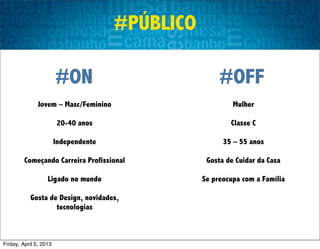 #PÚBLICO

                        #ON                            #OFF
               Jovem – Masc/Feminino                       Mulher

                        20-40 anos                        Classe C

                        Independente                    35 – 55 anos

         Começando Carreira Profissional           Gosta de Cuidar da Casa

                   Ligado no mundo                Se preocupa com a Família

           Gosta de Design, novidades,
                   tecnologias



Friday, April 5, 2013
 