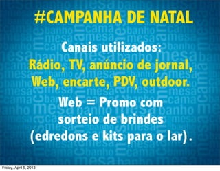 #CAMPANHA DE NATAL
                      Canais utilizados:
                Rádio, TV, anúncio de jornal,
                Web, encarte, PDV, outdoor.
                     Web = Promo com
                     sorteio de brindes
                (edredons e kits para o lar).
Friday, April 5, 2013
 