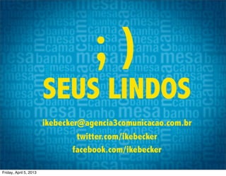 ;)
                        SEUS LINDOS
                        ikebecker@agencia3comunicacao.com.br
                                 twitter.com/ikebecker
                                facebook.com/ikebecker

Friday, April 5, 2013
 