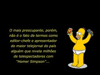 O mais preocupante, porém,
não é o fato de termos como
editor-chefe e apresentador
do maior telejornal do país
alguém que nivela milhões
  de telespectadores com
   “Homer Simpson”...
 