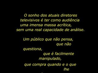 O sonho dos atuais diretores
  televisivos é ter como audiência
  uma imensa massa acrítica,
sem uma real capacidade de análise.

   Um público que não pensa,
                     que não
   questiona,
              que é facilmente
           manipulado,
    que compra quando e o que
                       lhe
 