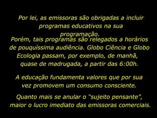 Por lei, as emissoras são obrigadas a incluir
           programas educativos na sua
                  programação.
Porém, tais programas são relegados a horários
de pouquíssima audiência. Globo Ciência e Globo
  Ecologia passam, por exemplo, de manhã,
    quase de madrugada, a partir das 6:00h.

  A educação fundamenta valores que por sua
    vez promovem um consumo consciente.

 Quanto mais se anular o “sujeito pensante”,
maior o lucro imediato das emissoras comerciais.
 
