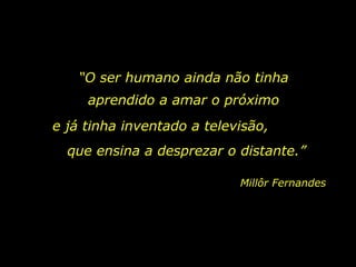 “O ser humano ainda não tinha
     aprendido a amar o próximo
e já tinha inventado a televisão,
  que ensina a desprezar o distante.”

                            Millôr Fernandes
 