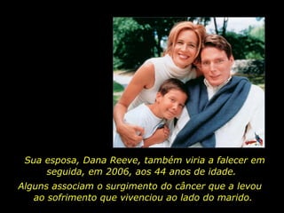 Sua esposa, Dana Reeve, também viria a falecer em
     seguida, em 2006, aos 44 anos de idade.
Alguns associam o surgimento do câncer que a levou
   ao sofrimento que vivenciou ao lado do marido.
 
