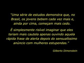 “Uma série de estudos demonstra que, no
  Brasil, os jovens bebem cada vez mais e,
    ainda por cima, começam mais cedo.

   É simplesmente risível imaginar que eles
 teriam mais cautela apenas ouvindo aquela
rápida frase de alerta depois do sensualíssimo
     anúncio com mulheres estupendas.”

                              Gilberto Dimenstein
 