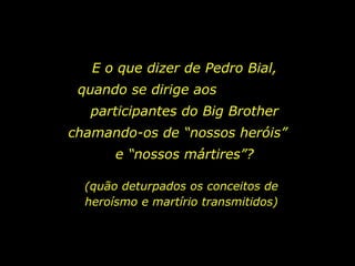 E o que dizer de Pedro Bial,
 quando se dirige aos
   participantes do Big Brother
chamando-os de “nossos heróis”
       e “nossos mártires”?

  (quão deturpados os conceitos de
  heroísmo e martírio transmitidos)
 