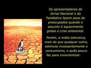 Os apresentadores do
   Jornal Nacional e do
Fantástico fazem pose de
 preocupados quando o
 assunto é aquecimento
global e crise ambiental.

 Porém, a mídia televisiva,
mais do que qualquer outra,
estimula incessantemente o
consumismo, e quão pouco
 faz para conscientizar.
 
