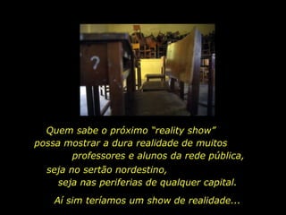 Quem sabe o próximo “reality show”
possa mostrar a dura realidade de muitos
       professores e alunos da rede pública,
  seja no sertão nordestino,
    seja nas periferias de qualquer capital.
    Aí sim teríamos um show de realidade...
 