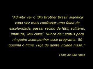 “Admitir ver o ‘Big Brother Brasil’ significa
   cada vez mais confessar uma falha de
escolaridade, passar recibo de fútil, solitário,
 imaturo, ‘low class’. Nunca deu status para
  ninguém acompanhar esse programa. Só
queima o filme. Fuja de gente viciada nisso.”

                               Folha de São Paulo
 