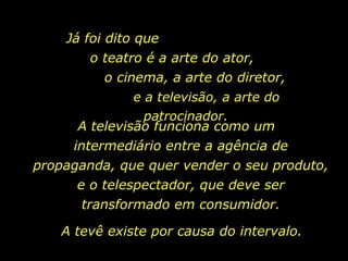 Já foi dito que
         o teatro é a arte do ator,
           o cinema, a arte do diretor,
                e a televisão, a arte do
                  patrocinador.
      A televisão funciona como um
     intermediário entre a agência de
propaganda, que quer vender o seu produto,
      e o telespectador, que deve ser
       transformado em consumidor.

    A tevê existe por causa do intervalo.
 
