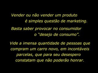 Vender ou não vender um produto
       é simples questão de marketing.
Basta saber provocar no consumidor
           o “desejo de consumo”.

Vide a imensa quantidade de pessoas que
compram um carro novo, em incontáveis
   parcelas, que para seu desespero
   constatam que não poderão honrar.
 