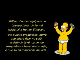 William Bonner equiparou o
    telespectador do Jornal
  Nacional a Homer Simpson,
- um sujeito preguiçoso, burro,
    que adora ficar no sofá,
   assistindo tevê, comendo
rosquinhas e bebendo cerveja,
e que só dá mancadas na vida.
 