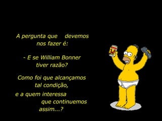 A pergunta que  devemos nos fazer é: - E se William Bonner tiver razão? Como foi que alcançamos tal condição, e a quem interessa  que continuemos assim...? 