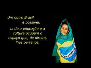 Um outro Brasil  é possível, onde a educação e a cultura ocupam o espaço que, de direito, lhes pertence. 