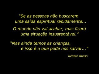 “ Se as pessoas não buscarem  uma saída espiritual rapidamente... Renato Russo O mundo não vai acabar, mas ficará uma situação insustentável.” “ Mas ainda temos as crianças,  e isso é o que pode nos salvar...” 