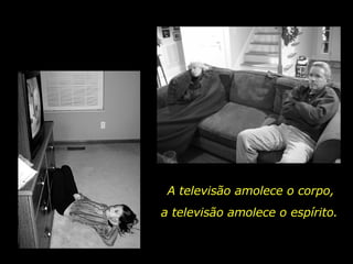 A televisão amolece o corpo, a televisão amolece o espírito. 