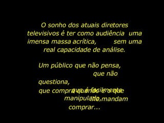 O sonho dos atuais diretores televisivos é ter como audiência  uma imensa massa acrítica,  sem uma real capacidade de análise. Um público que não pensa,  que não questiona,  que é facilmente manipulado,  que compra quando e o que  lhe mandam comprar... 