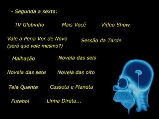 TV Globinho Mais Você Vale a Pena Ver de Novo Sessão da Tarde Malhação Novela das seis Casseta e Planeta Futebol Linha Direta... - Segunda a sexta: (será que vale mesmo?) Novela das sete Novela das oito Vídeo Show Tela Quente 