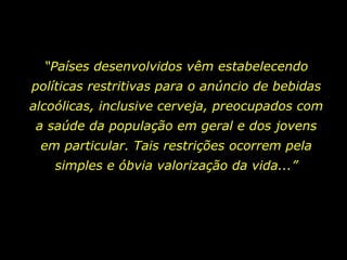 “ Países desenvolvidos vêm estabelecendo políticas restritivas para o anúncio de bebidas alcoólicas, inclusive cerveja, preocupados com a saúde da população em geral e dos jovens em particular. Tais restrições ocorrem pela simples e óbvia valorização da vida...” 