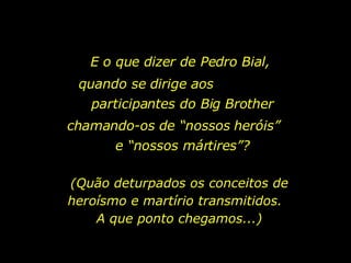 E o que dizer de Pedro Bial,  quando se dirige aos  participantes do Big Brother chamando-os de “nossos heróis”  e “nossos mártires”? (Quão deturpados os conceitos de heroísmo e martírio transmitidos.  A que ponto chegamos...) 