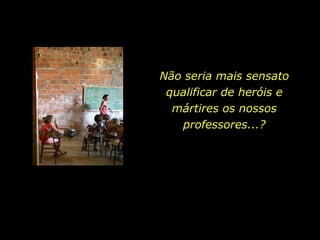 Não seria mais sensato qualificar de heróis e mártires os nossos professores...? 