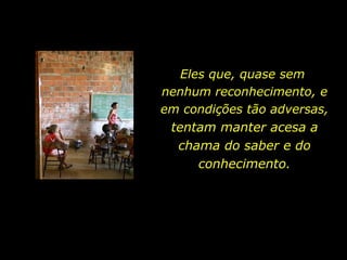 Eles que, quase sem  nenhum reconhecimento, e em condições tão adversas,  tentam manter acesa a chama do saber e do conhecimento. 