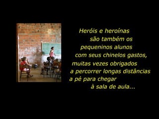 muitas vezes obrigados  a percorrer longas distâncias a pé para chegar  à sala de aula... Heróis e heroínas  são também os pequeninos alunos  com seus chinelos gastos, 