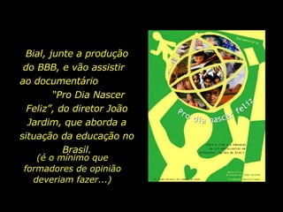 Bial, junte a produção do BBB, e vão assistir  ao documentário  “Pro Dia Nascer Feliz”, do diretor João Jardim, que aborda a situação da educação no Brasil. (é o mínimo que formadores de opinião deveriam fazer...) 