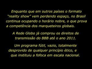 Enquanto que em outros países o formato “reality show” vem perdendo espaço, no Brasil continua ocupando o horário nobre, o que prova a competência dos marqueteiros globais.  Um programa fútil, vazio, totalmente desprovido de qualquer princípio ético, e  que instituiu a fofoca em escala nacional. A Rede Globo já comprou os direitos de transmissão do BBB até o ano 2011. 