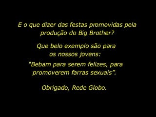 E o que dizer das festas promovidas pela produção do Big Brother? Que belo exemplo são para os nossos jovens:  “ Bebam para serem felizes, para promoverem farras sexuais”.  Obrigado, Rede Globo. 