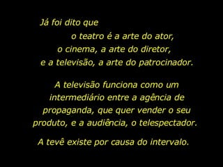 Já foi dito que  o teatro é a arte do ator, o cinema, a arte do diretor, e a televisão, a arte do patrocinador. A televisão funciona como um intermediário entre a agência de propaganda, que quer vender o seu produto, e a audiência, o telespectador.  A tevê existe por causa do intervalo.  