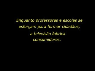 Enquanto professores e escolas se esforçam para formar cidadãos, a televisão fabrica consumidores.  