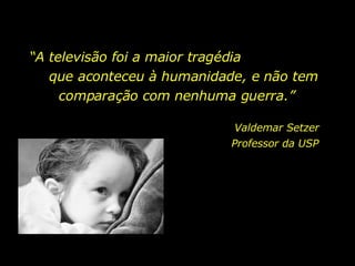 “ A televisão foi a maior tragédia  que aconteceu à humanidade, e não tem comparação com nenhuma guerra.”  Valdemar Setzer Professor da USP  
