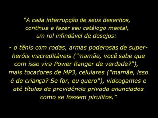 “ A cada interrupção de seus desenhos, continua a fazer seu catálogo mental, um rol infindável de desejos:  - o tênis com rodas, armas poderosas de super-heróis inacreditáveis ("mamãe, você sabe que com isso vira Power Ranger de verdade?"),  mais tocadores de MP3, celulares ("mamãe, isso é de criança? Se for, eu quero"), videogames e até títulos de previdência privada anunciados como se fossem pirulitos.” 