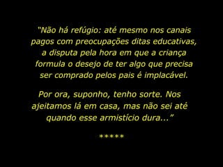 “ Não há refúgio: até mesmo nos canais pagos com preocupações ditas educativas, a disputa pela hora em que a criança formula o desejo de ter algo que precisa ser comprado pelos pais é implacável. Por ora, suponho, tenho sorte. Nos ajeitamos lá em casa, mas não sei até quando esse armistício dura...” ***** 