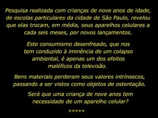 Pesquisa realizada com crianças de nove anos de idade, de escolas particulares da cidade de São Paulo, revelou que elas trocam, em média, seus aparelhos celulares a cada seis meses, por novos lançamentos. Este consumismo desenfreado, que nos tem conduzido à iminência de um colapso ambiental, é apenas um dos efeitos maléficos da televisão.  ***** Bens materiais perderam seus valores intrínsecos, passando a ser vistos como objetos de ostentação. Será que uma criança de nove anos tem necessidade de um aparelho celular? 