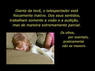 Diante da tevê, o telespectador está fisicamente inativo. Dos seus sentidos, trabalham somente a visão e a audição,  mas de maneira extremamente parcial. Os olhos,  por exemplo, praticamente  não se mexem.  