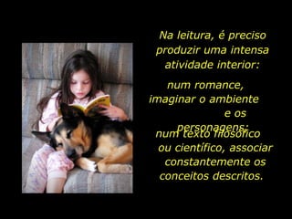 Na leitura, é preciso produzir uma intensa atividade interior: num romance,  imaginar o ambiente  e os personagens;  num texto filosófico  ou científico, associar constantemente os conceitos descritos.  